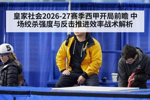 皇家社会2026-27赛季西甲开局前瞻 中场绞杀强度与反击推进效率战术解析