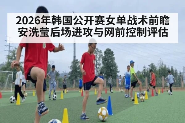 2026年韩国公开赛女单战术前瞻 安洗莹后场进攻与网前控制评估